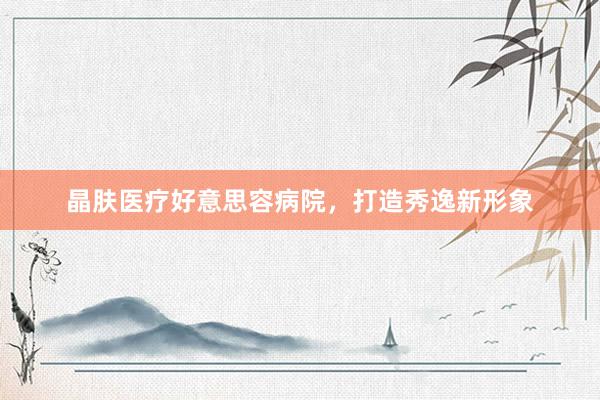 晶肤医疗好意思容病院，打造秀逸新形象