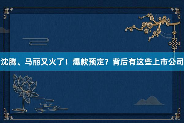 沈腾、马丽又火了！爆款预定？背后有这些上市公司